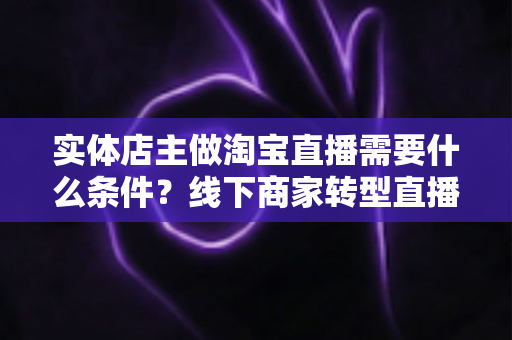 实体店主做淘宝直播需要什么条件？线下商家转型直播带货的完整准备指南