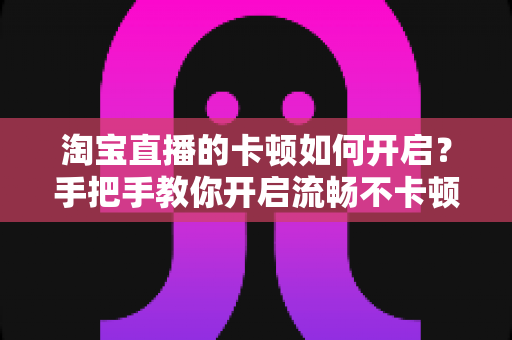淘宝直播的卡顿如何开启？手把手教你开启流畅不卡顿的淘宝直播体验