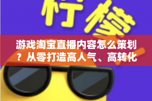 游戏淘宝直播内容怎么策划？从零打造高人气、高转化的游戏直播全流程指南