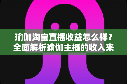 瑜伽淘宝直播收益怎么样？全面解析瑜伽主播的收入来源、变现模式与提升技巧