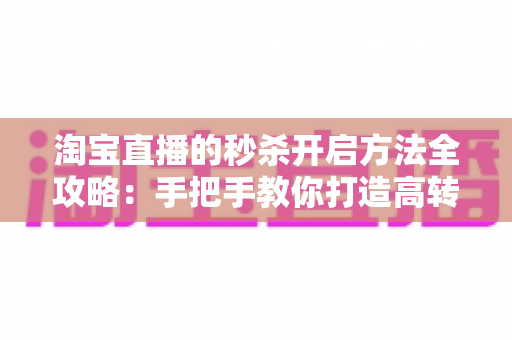 淘宝直播的秒杀开启方法全攻略：手把手教你打造高转化直播间秒杀活动，轻松引爆店铺销量
