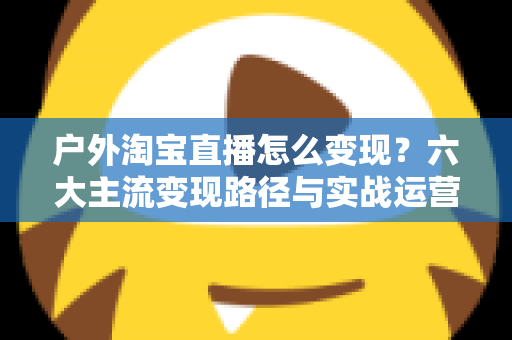 户外淘宝直播怎么变现？六大主流变现路径与实战运营指南全解析