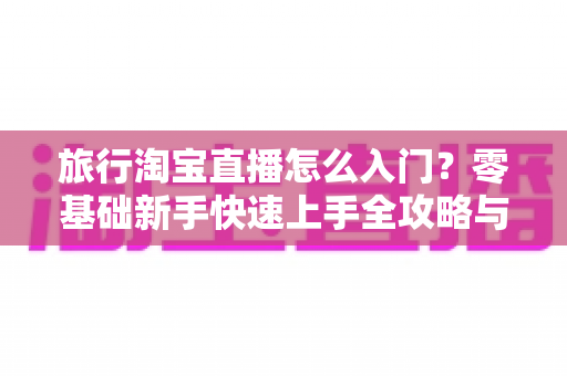 旅行淘宝直播怎么入门？零基础新手快速上手全攻略与实战技巧
