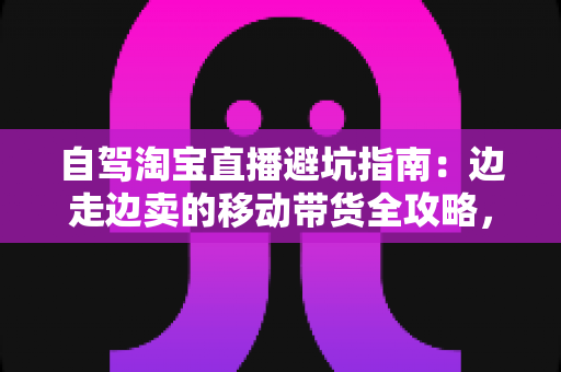 自驾淘宝直播避坑指南：边走边卖的移动带货全攻略，新手主播必看的实战避雷手册