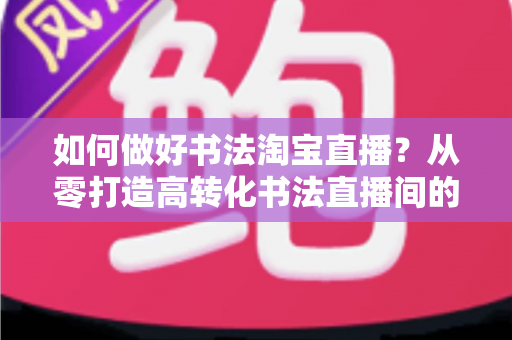 如何做好书法淘宝直播？从零打造高转化书法直播间的实战全攻略