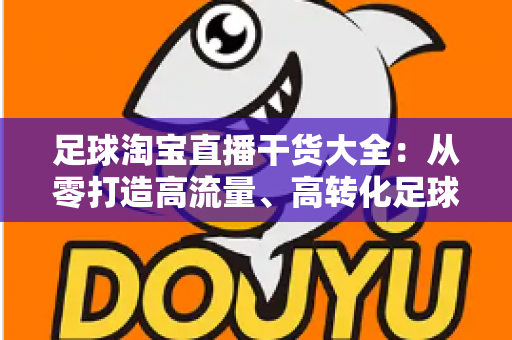 足球淘宝直播干货大全：从零打造高流量、高转化足球主题直播间的实战指南