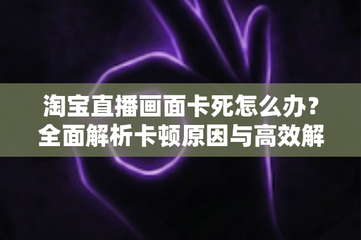 淘宝直播画面卡死怎么办？全面解析卡顿原因与高效解决方案