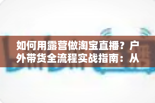 如何用露营做淘宝直播？户外带货全流程实战指南：从场地选择到变现技巧一篇文章讲透