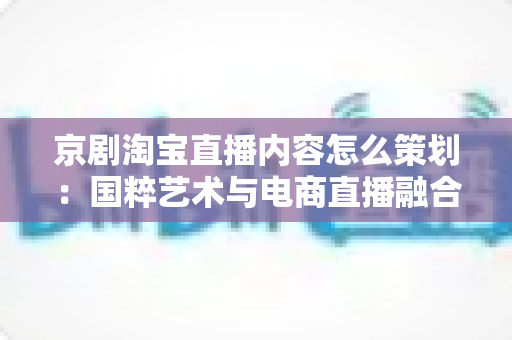 京剧淘宝直播内容怎么策划：国粹艺术与电商直播融合的全流程实战指南