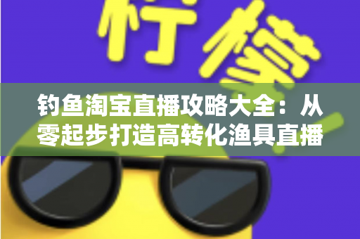 钓鱼淘宝直播攻略大全：从零起步打造高转化渔具直播间的实战指南