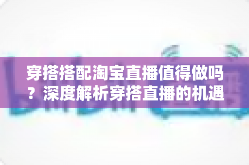 穿搭搭配淘宝直播值得做吗?深度解析穿搭直播的机遇、挑战与入行指南 穿搭搭配淘宝直播值得做吗?深度解析穿搭直播的机遇、挑战与入行指南