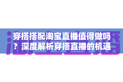 穿搭搭配淘宝直播值得做吗？深度解析穿搭直播的机遇、挑战与入行指南