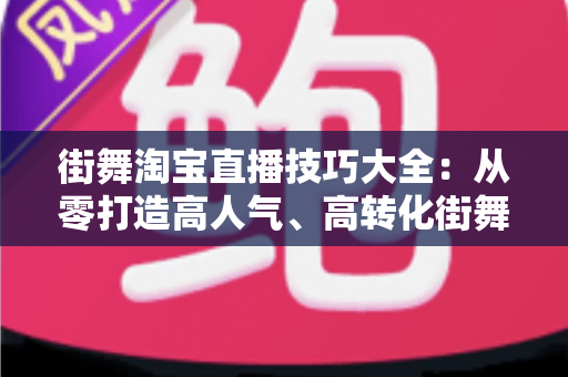 街舞淘宝直播技巧大全：从零打造高人气、高转化街舞直播间的实战攻略