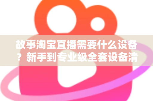 故事淘宝直播需要什么设备？新手到专业级全套设备清单与选购攻略
