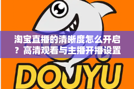 淘宝直播的清晰度怎么开启？高清观看与主播开播设置一站式全攻略