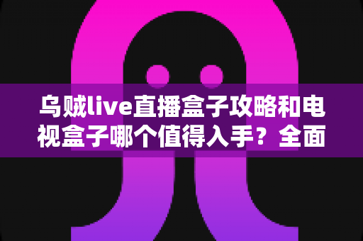 乌贼live直播盒子攻略和电视盒子哪个值得入手?全面解析助你选对不踩坑 乌贼live直播盒子攻略和电视盒子哪个值得入手?全面解析助你选对不踩坑