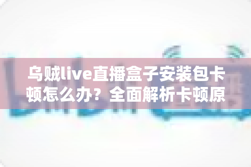 乌贼live直播盒子安装包卡顿怎么办?全面解析卡顿原因与高效解决方法 乌贼live直播盒子安装包卡顿怎么办?全面解析卡顿原因与高效解决方法
