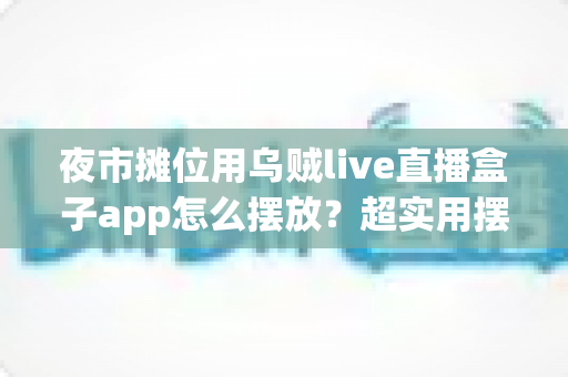 夜市摊位用乌贼live直播盒子app怎么摆放？超实用摆放技巧与避坑指南全解析