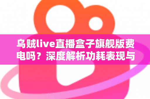 乌贼live直播盒子旗舰版费电吗?深度解析功耗表现与省电使用指南 乌贼live直播盒子旗舰版费电吗?深度解析功耗表现与省电使用指南