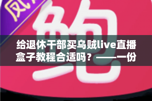 给退休干部买乌贼live直播盒子教程合适吗？——一份面向家庭晚辈的全面分析与理性选购指南