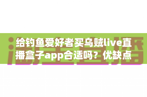 给钓鱼爱好者买乌贼live直播盒子app合适吗？优缺点全面解析与实用选购指南