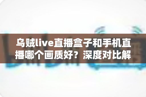 乌贼live直播盒子和手机直播哪个画质好？深度对比解析助你选出最佳直播方案