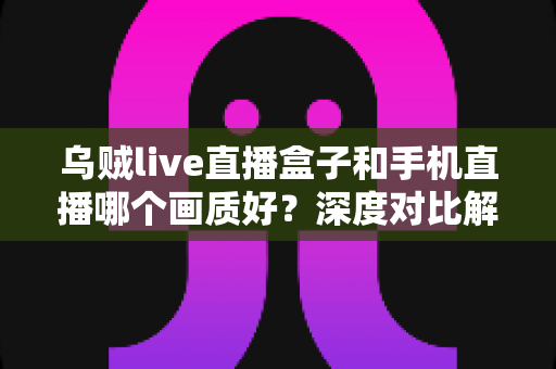 乌贼live直播盒子和手机直播哪个画质好？深度对比解析助你选出最佳直播方案