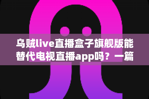 乌贼live直播盒子旗舰版能替代电视直播app吗?一篇看懂直播盒子与电视直播软件的深度对比指南 乌贼live直播盒子旗舰版能替代电视直播app吗?一篇看懂直播盒子与电视直播软件的深度对比指南