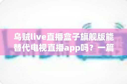 乌贼live直播盒子旗舰版能替代电视直播app吗?一篇看懂直播盒子与电视直播软件的深度对比指南 乌贼live直播盒子旗舰版能替代电视直播app吗?一篇看懂直播盒子与电视直播软件的深度对比指南