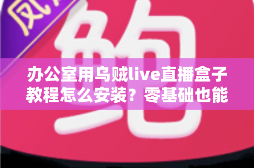 办公室用乌贼live直播盒子教程怎么安装？零基础也能看懂的完整安装指南与实用技巧