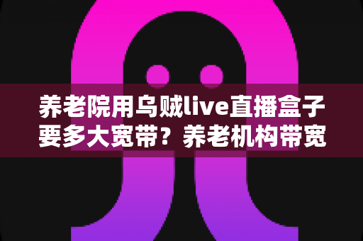 养老院用乌贼live直播盒子要多大宽带?养老机构带宽配置与网络优化全指南 养老院用乌贼live直播盒子要多大宽带?养老机构带宽配置与网络优化全指南