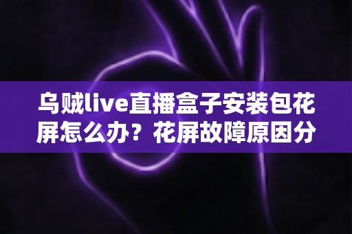 乌贼live直播盒子安装包花屏怎么办?花屏故障原因分析与超实用解决指南全攻略 乌贼live直播盒子安装包花屏怎么办?花屏故障原因分析与超实用解决指南全攻略
