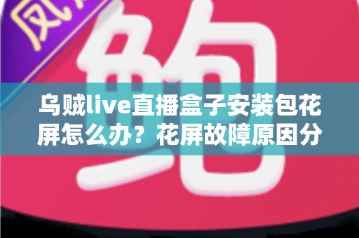 乌贼live直播盒子安装包花屏怎么办？花屏故障原因分析与超实用解决指南全攻略