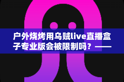 户外烧烤用乌贼live直播盒子专业版会被限制吗？——深度解析户外美食直播的限制因素与实用避坑指南