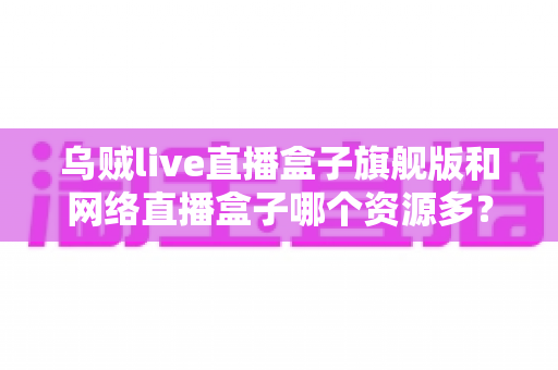 乌贼live直播盒子旗舰版和网络直播盒子哪个资源多？全面对比解析与深度选购指南