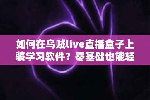 如何在乌贼live直播盒子上装学习软件？零基础也能轻松上手的完整安装教程与实用指南