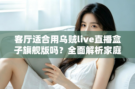 客厅适合用乌贼live直播盒子旗舰版吗？全面解析家庭影音新选择
