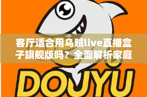客厅适合用乌贼live直播盒子旗舰版吗？全面解析家庭影音新选择