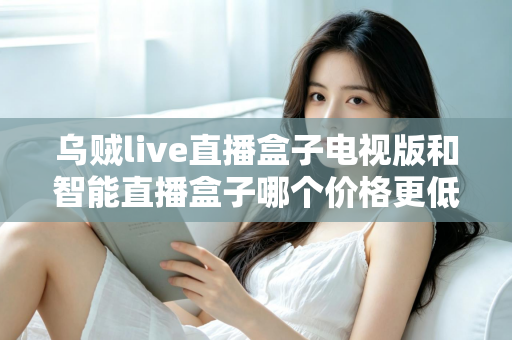 乌贼live直播盒子电视版和智能直播盒子哪个价格更低?2025最新选购对比全攻略 乌贼live直播盒子电视版和智能直播盒子哪个价格更低?2025最新选购对比全攻略