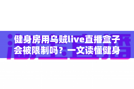 健身房用乌贼live直播盒子会被限制吗？一文读懂健身直播设备的合规使用与风险规避指南