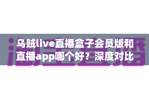 乌贼live直播盒子会员版和直播app哪个好？深度对比解析，帮你找到最适合自己的观播方案
