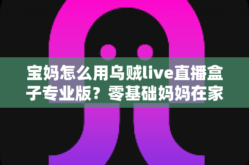 宝妈怎么用乌贼live直播盒子专业版？零基础妈妈在家轻松开播的实用全攻略