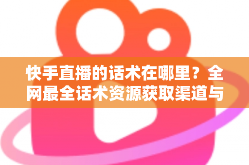 快手直播的话术在哪里？全网最全话术资源获取渠道与实操指南