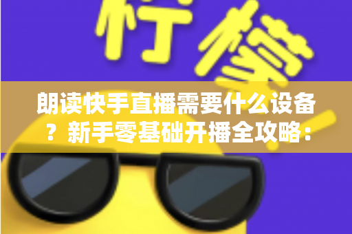 朗读快手直播需要什么设备？新手零基础开播全攻略：核心装备清单、预算搭配方案与环境布置技巧一网打尽
