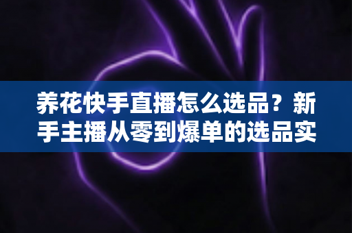 养花快手直播怎么选品？新手主播从零到爆单的选品实战全攻略