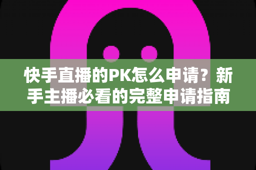 快手直播的PK怎么申请?新手主播必看的完整申请指南与实战攻略 快手直播的PK怎么申请?新手主播必看的完整申请指南与实战攻略