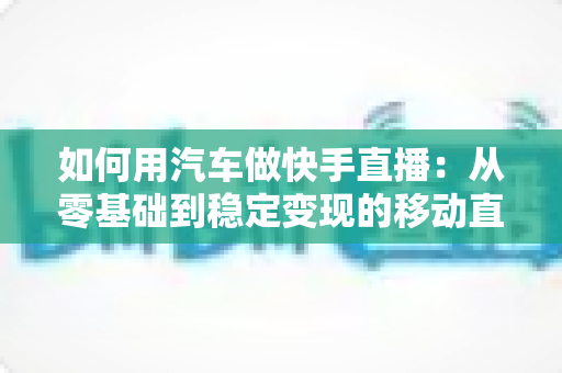 如何用汽车做快手直播:从零基础到稳定变现的移动直播实战指南 如何用汽车做快手直播:从零基础到稳定变现的移动直播实战指南
