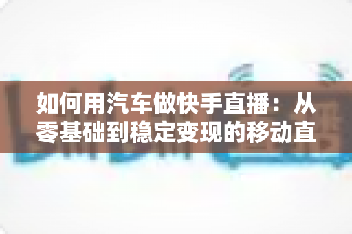 如何用汽车做快手直播：从零基础到稳定变现的移动直播实战指南