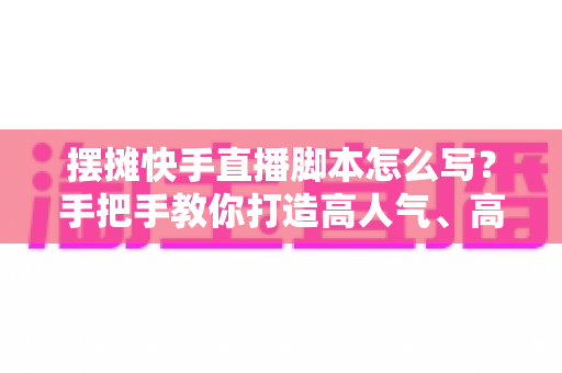 摆摊快手直播脚本怎么写？手把手教你打造高人气、高成交的摆摊直播话术模板