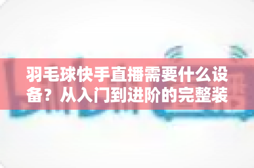 羽毛球快手直播需要什么设备？从入门到进阶的完整装备清单与实战指南